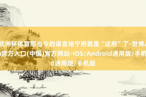 欧洲杯体育那当今的语言地宁府就是“这府”了-世博app官方入口(中国)官方网站-IOS/Android通用版/手机版