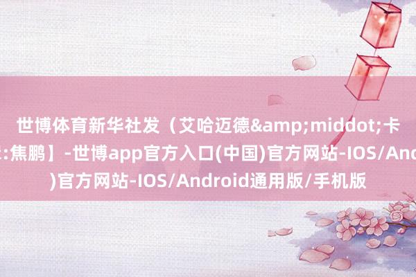 世博体育新华社发（艾哈迈德&middot;卡迈勒摄）【职守剪辑:焦鹏】-世博app官方入口(中国)官方网站-IOS/Android通用版/手机版