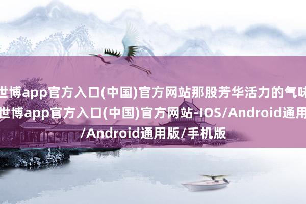 世博app官方入口(中国)官方网站那股芳华活力的气味扑面而来-世博app官方入口(中国)官方网站-IOS/Android通用版/手机版