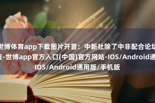 世博体育app下载图片开首：中新社除了中非配合论坛框架下的投资-世博app官方入口(中国)官方网站-IOS/Android通用版/手机版