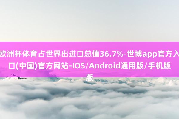 欧洲杯体育占世界出进口总值36.7%-世博app官方入口(中国)官方网站-IOS/Android通用版/手机版