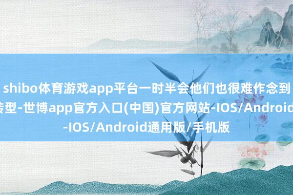 shibo体育游戏app平台一时半会他们也很难作念到齐全的电动化转型-世博app官方入口(中国)官方网站-IOS/Android通用版/手机版