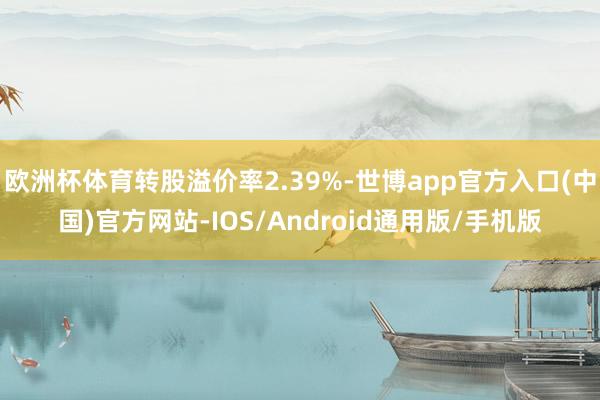 欧洲杯体育转股溢价率2.39%-世博app官方入口(中国)官方网站-IOS/Android通用版/手机版