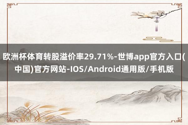 欧洲杯体育转股溢价率29.71%-世博app官方入口(中国)官方网站-IOS/Android通用版/手机版