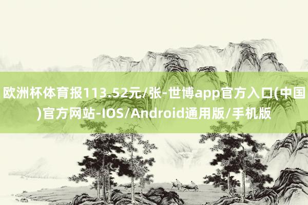 欧洲杯体育报113.52元/张-世博app官方入口(中国)官方网站-IOS/Android通用版/手机版