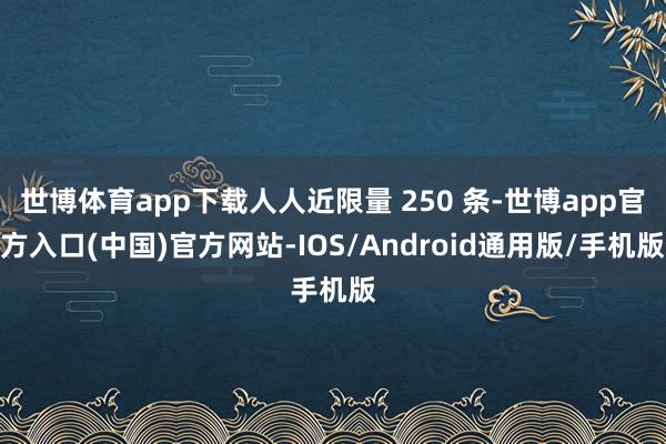 世博体育app下载人人近限量 250 条-世博app官方入口(中国)官方网站-IOS/Android通用版/手机版