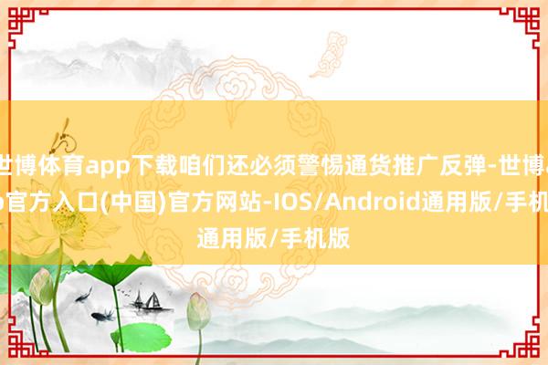 世博体育app下载咱们还必须警惕通货推广反弹-世博app官方入口(中国)官方网站-IOS/Android通用版/手机版