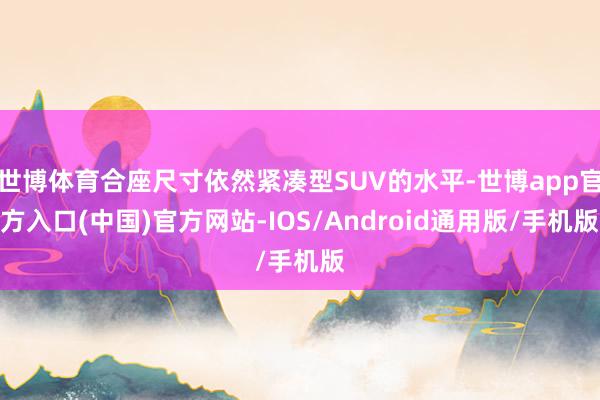 世博体育合座尺寸依然紧凑型SUV的水平-世博app官方入口(中国)官方网站-IOS/Android通用版/手机版