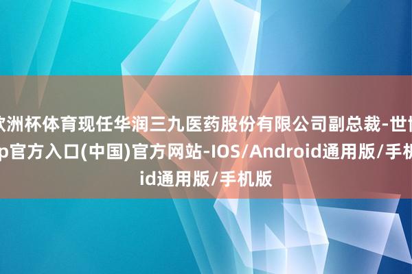 欧洲杯体育现任华润三九医药股份有限公司副总裁-世博app官方入口(中国)官方网站-IOS/Android通用版/手机版