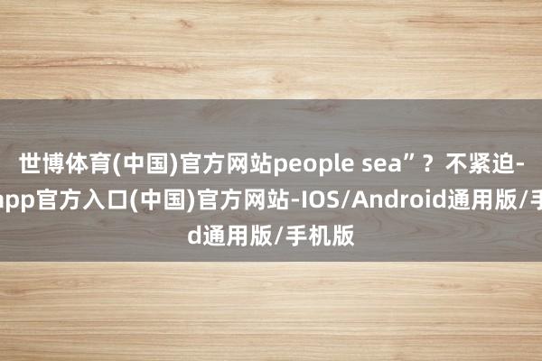 世博体育(中国)官方网站people sea”？不紧迫-世博app官方入口(中国)官方网站-IOS/Android通用版/手机版