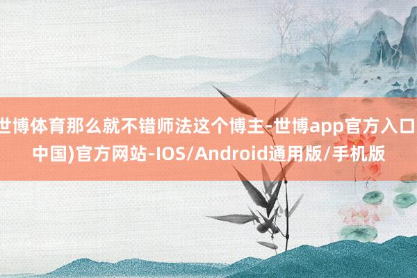 世博体育那么就不错师法这个博主-世博app官方入口(中国)官方网站-IOS/Android通用版/手机版