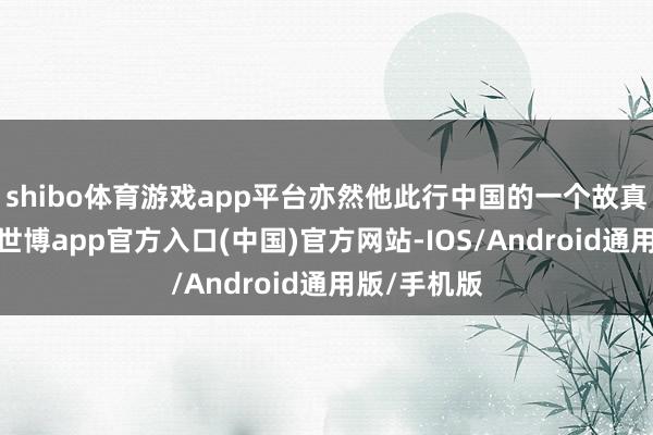 shibo体育游戏app平台亦然他此行中国的一个故真理的形式-世博app官方入口(中国)官方网站-IOS/Android通用版/手机版