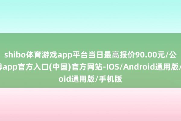 shibo体育游戏app平台当日最高报价90.00元/公斤-世博app官方入口(中国)官方网站-IOS/Android通用版/手机版