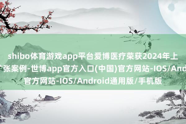 shibo体育游戏app平台爱博医疗荣获2024年上市公司董事会优秀扩张案例-世博app官方入口(中国)官方网站-IOS/Android通用版/手机版