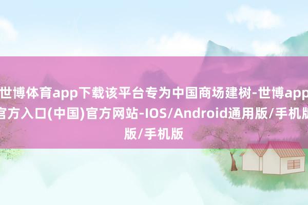 世博体育app下载该平台专为中国商场建树-世博app官方入口(中国)官方网站-IOS/Android通用版/手机版