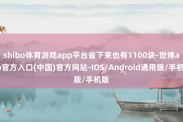 shibo体育游戏app平台省下来也有1100块-世博app官方入口(中国)官方网站-IOS/Android通用版/手机版