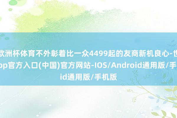 欧洲杯体育不外彰着比一众4499起的友商新机良心-世博app官方入口(中国)官方网站-IOS/Android通用版/手机版