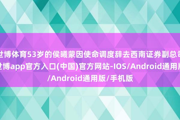 世博体育53岁的侯曦蒙因使命调度辞去西南证券副总司理职务-世博app官方入口(中国)官方网站-IOS/Android通用版/手机版