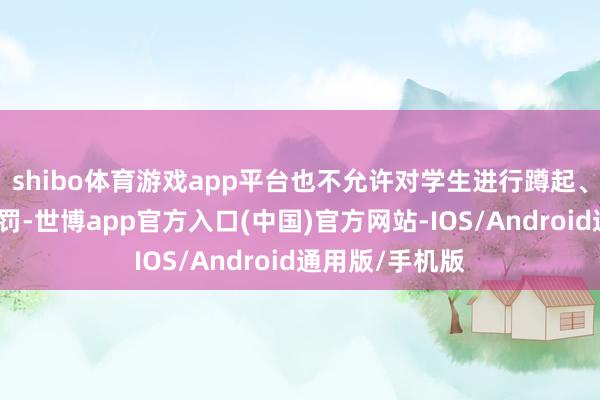 shibo体育游戏app平台也不允许对学生进行蹲起、跑步之类的体罚-世博app官方入口(中国)官方网站-IOS/Android通用版/手机版