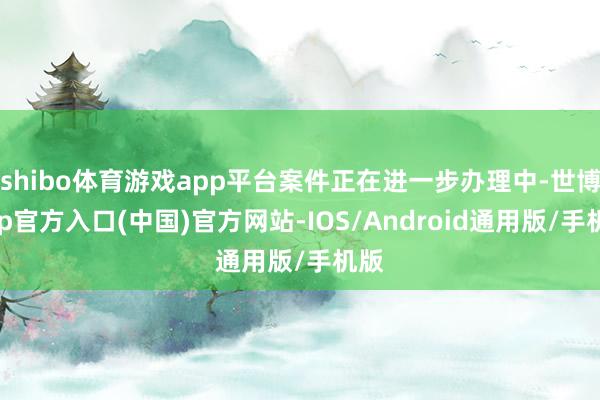 shibo体育游戏app平台案件正在进一步办理中-世博app官方入口(中国)官方网站-IOS/Android通用版/手机版