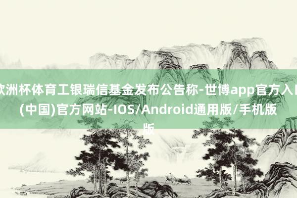 欧洲杯体育工银瑞信基金发布公告称-世博app官方入口(中国)官方网站-IOS/Android通用版/手机版