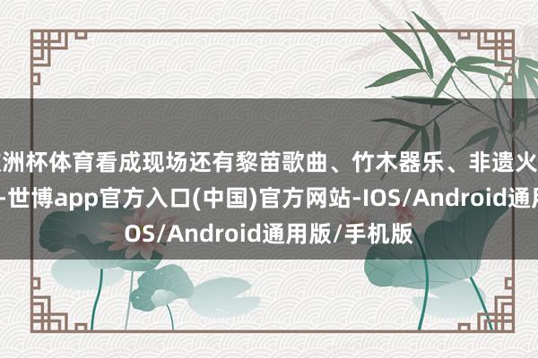 欧洲杯体育看成现场还有黎苗歌曲、竹木器乐、非遗火壶等特质饰演-世博app官方入口(中国)官方网站-IOS/Android通用版/手机版