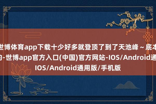 世博体育app下载十少好多就登顶了到了天池峰～底本准备大环线的-世博app官方入口(中国)官方网站-IOS/Android通用版/手机版