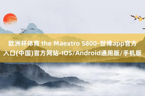 欧洲杯体育 the Maextro S800-世博app官方入口(中国)官方网站-IOS/Android通用版/手机版