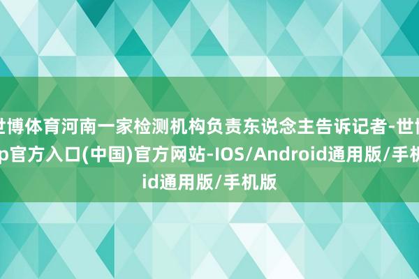 世博体育河南一家检测机构负责东说念主告诉记者-世博app官方入口(中国)官方网站-IOS/Android通用版/手机版