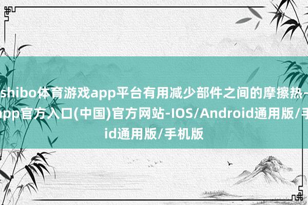 shibo体育游戏app平台有用减少部件之间的摩擦热-世博app官方入口(中国)官方网站-IOS/Android通用版/手机版