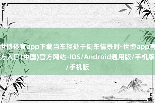 世博体育app下载当车辆处于倒车情景时-世博app官方入口(中国)官方网站-IOS/Android通用版/手机版