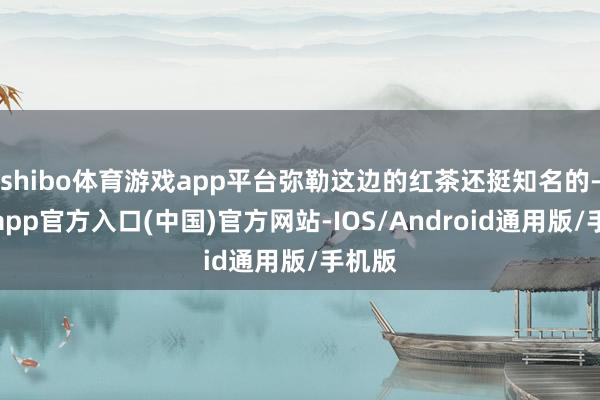 shibo体育游戏app平台弥勒这边的红茶还挺知名的-世博app官方入口(中国)官方网站-IOS/Android通用版/手机版