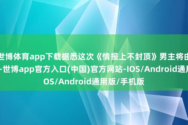 世博体育app下载据悉这次《情报上不封顶》男主将由王凯来演出-世博app官方入口(中国)官方网站-IOS/Android通用版/手机版