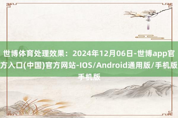 世博体育处理效果：2024年12月06日-世博app官方入口(中国)官方网站-IOS/Android通用版/手机版