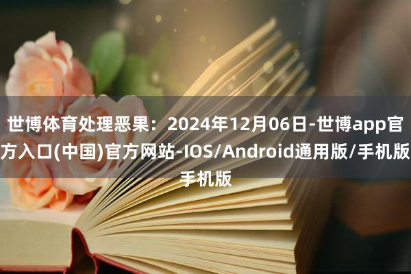 世博体育处理恶果：2024年12月06日-世博app官方入口(中国)官方网站-IOS/Android通用版/手机版