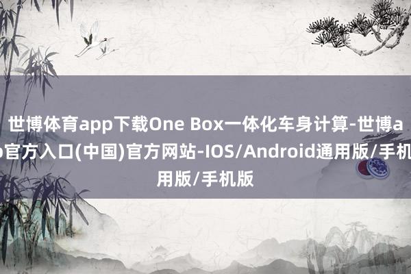 世博体育app下载One Box一体化车身计算-世博app官方入口(中国)官方网站-IOS/Android通用版/手机版