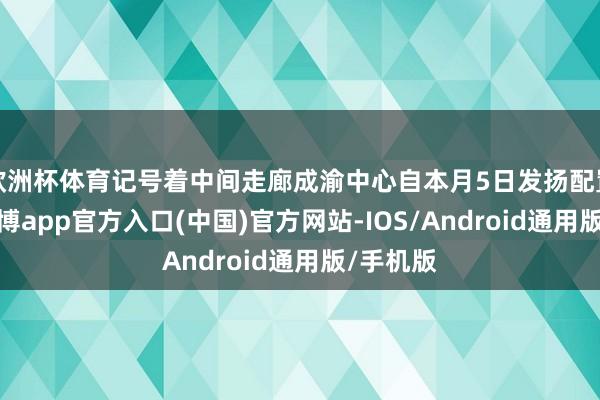 欧洲杯体育记号着中间走廊成渝中心自本月5日发扬配置以来-世博app官方入口(中国)官方网站-IOS/Android通用版/手机版