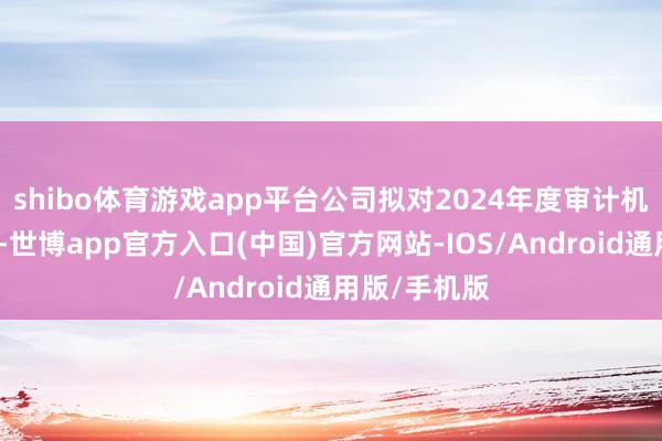 shibo体育游戏app平台公司拟对2024年度审计机构进行变更-世博app官方入口(中国)官方网站-IOS/Android通用版/手机版