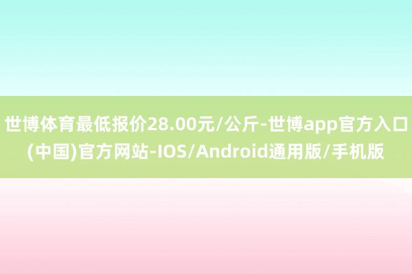 世博体育最低报价28.00元/公斤-世博app官方入口(中国)官方网站-IOS/Android通用版/手机版