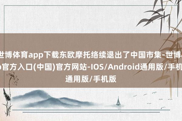 世博体育app下载东欧摩托络续退出了中国市集-世博app官方入口(中国)官方网站-IOS/Android通用版/手机版