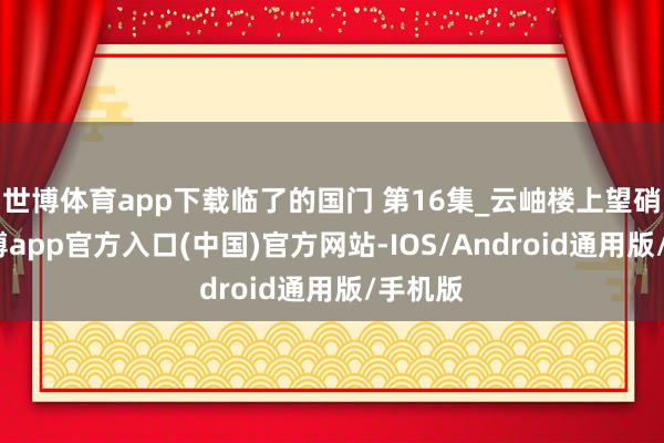 世博体育app下载临了的国门 第16集_云岫楼上望硝烟-世博app官方入口(中国)官方网站-IOS/Android通用版/手机版