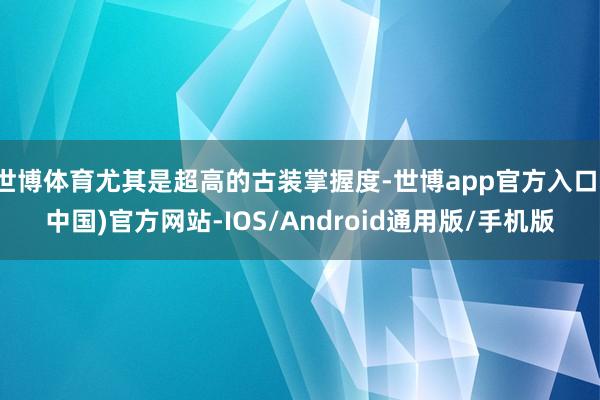 世博体育尤其是超高的古装掌握度-世博app官方入口(中国)官方网站-IOS/Android通用版/手机版