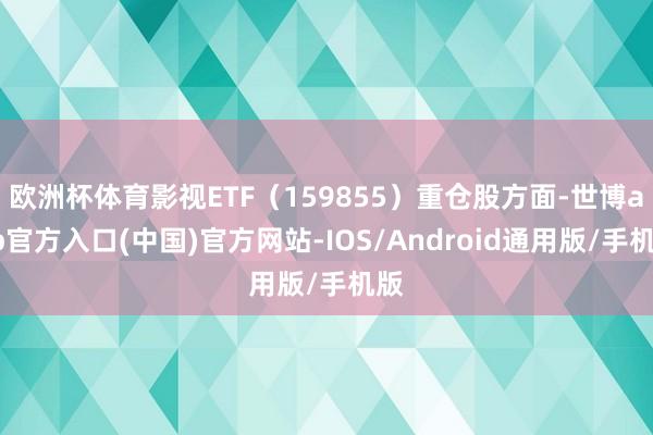 欧洲杯体育影视ETF（159855）重仓股方面-世博app官方入口(中国)官方网站-IOS/Android通用版/手机版