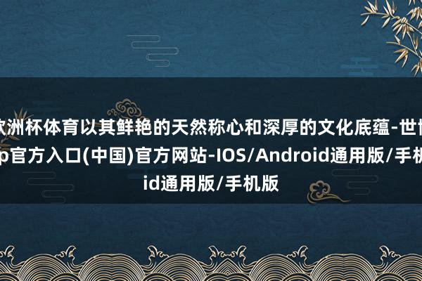 欧洲杯体育以其鲜艳的天然称心和深厚的文化底蕴-世博app官方入口(中国)官方网站-IOS/Android通用版/手机版