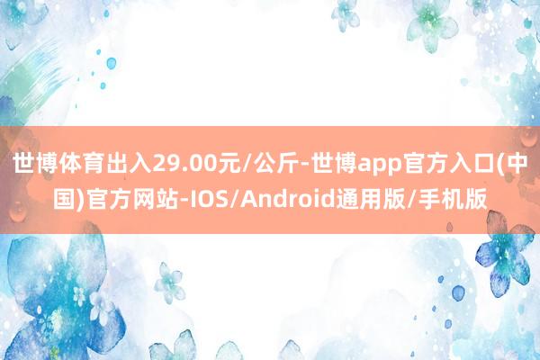 世博体育出入29.00元/公斤-世博app官方入口(中国)官方网站-IOS/Android通用版/手机版