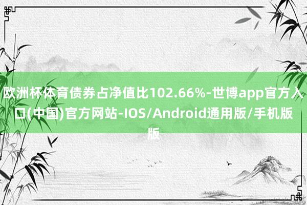 欧洲杯体育债券占净值比102.66%-世博app官方入口(中国)官方网站-IOS/Android通用版/手机版