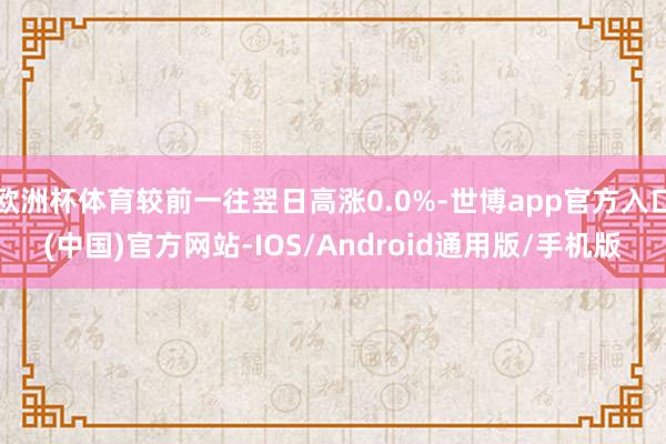 欧洲杯体育较前一往翌日高涨0.0%-世博app官方入口(中国)官方网站-IOS/Android通用版/手机版