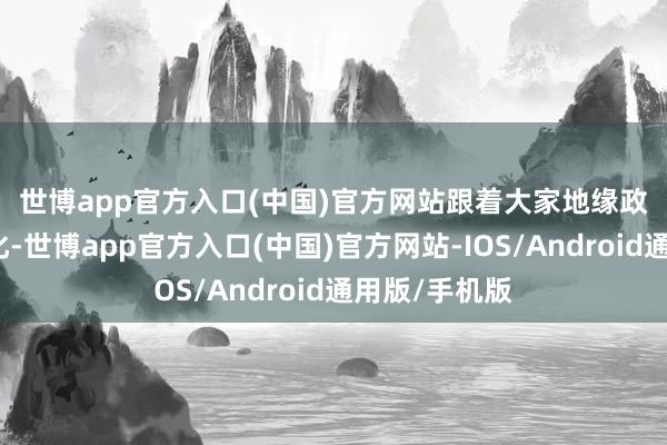 世博app官方入口(中国)官方网站　　跟着大家地缘政事相貌的变化-世博app官方入口(中国)官方网站-IOS/Android通用版/手机版