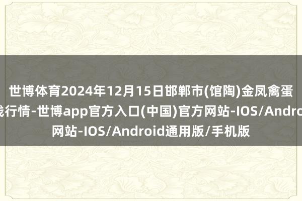 世博体育2024年12月15日邯郸市(馆陶)金凤禽蛋农贸批发阛阓价钱行情-世博app官方入口(中国)官方网站-IOS/Android通用版/手机版