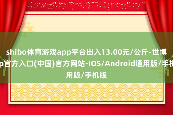 shibo体育游戏app平台出入13.00元/公斤-世博app官方入口(中国)官方网站-IOS/Android通用版/手机版